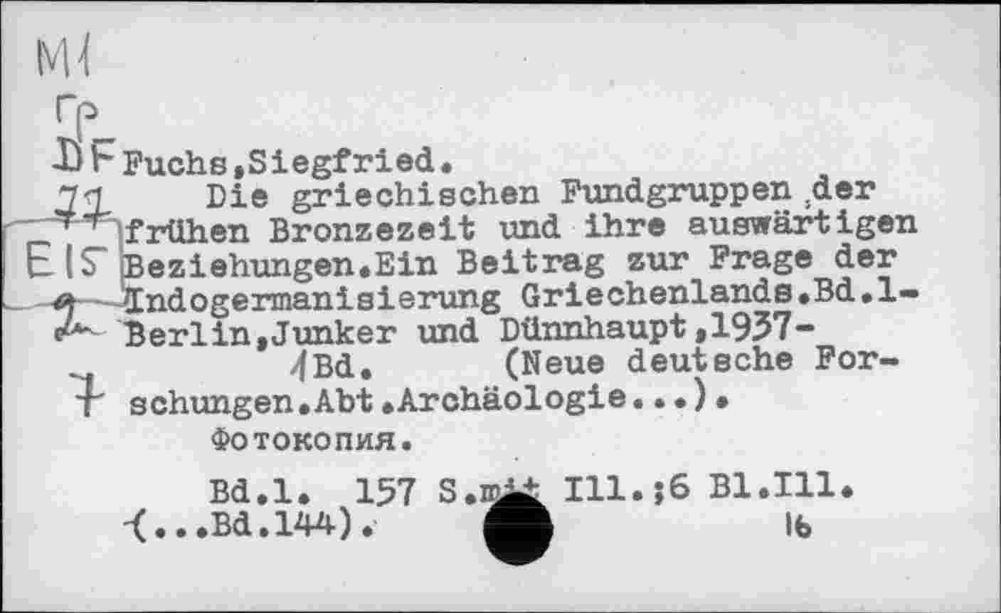 ﻿I)b Fuchs,Siegfried.
7Д, Die griechischen Fundgruppen ;der frühen Bronzezeit und ihre auswärtigen EIS" Beziehungen.Ein Beitrag zur Frage der
Indogermanisierung Griechenlands.Bd.l-A Berlin,Junker und Dünnhaupt,1937-4Bd. (Neue deutsche For-4' schungen.Abt »Archäologie..•)•
Фотокопия.
Bd.l. 157 S.m^t I11.J6 Bl.TU.
-(...Bd.144).	lb
-(...Bd.144).